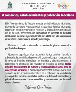 El H. Ayuntamiento de Teocelo, a través de la Sindicatura Municipal, el Área de Comercio, Protección Civil y Seguridad Pública Municipal, continúan implementando las medidas y disposiciones emitidas el día 17 de julio, referentes a la regulación en la venta de bebidas alcohólicas de lunes a jueves de 9:00 am a 8:00 pm y la suspensión de venta los días viernes, sábado y domingo. 