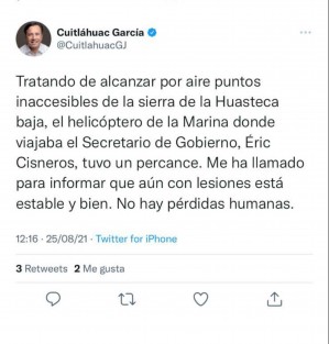 En redes sociales el Gobernador Cuitláhuac García confirmó la caída de un helicóptero de la Marina en Agua Blanca Iturbide, Hidalgo, en el cual viajaba el Secretario de Gobierno, Eric Cisneros, quien al igual que los demás tripulantes están a salvo, sólo con golpes leves. 