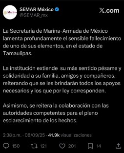 A través de redes sociales, la Secretaría de Marina confirmó la muerte de uno de sus elementos en Tamaulipas.

Sin revelar su nombre, la dependencia informó que ya colabora con las autoridades correspondientes para esclarecer los hechos. Asimismo, expresó “su más sentido pésame y solidaridad a su familia, amigos y compañeros, reiterando que se les brindarán todos los apoyos necesarios y aquellos que por ley corresponden”.